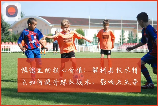 佩德里的核心价值:解析其技术特点如何提升球队战术,影响未来争冠竞争力