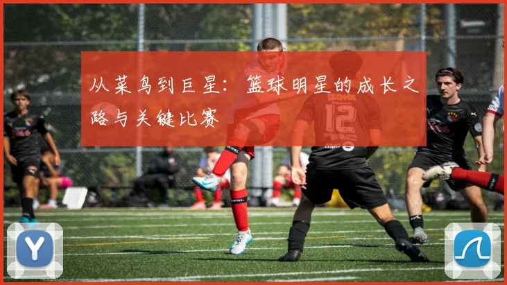 从菜鸟到巨星：篮球明星的成长之路与关键比赛