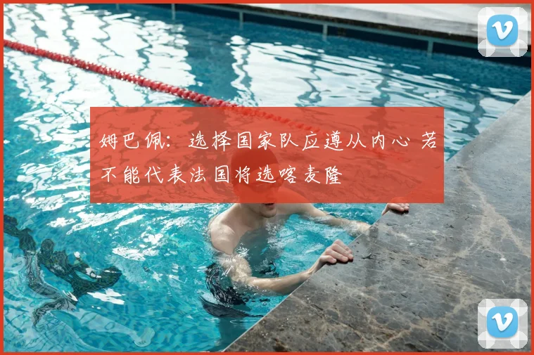 姆巴佩:选择国家队应遵从内心 若不能代表法国将选喀麦隆