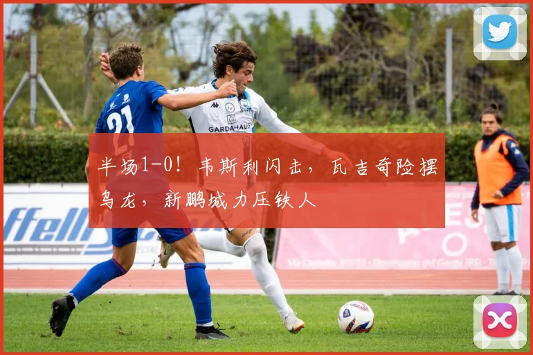 半场1-0！韦斯利闪击，瓦吉奇险摆乌龙，新鹏城力压铁人