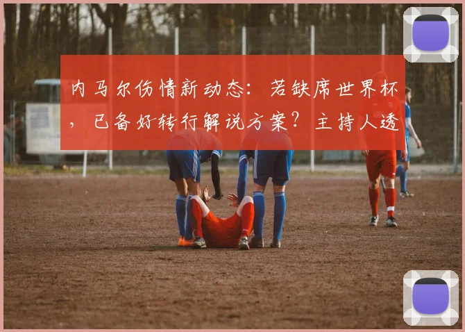 内马尔伤情新动态:若缺席世界杯,已备好转行解说方案?主持人透露详情