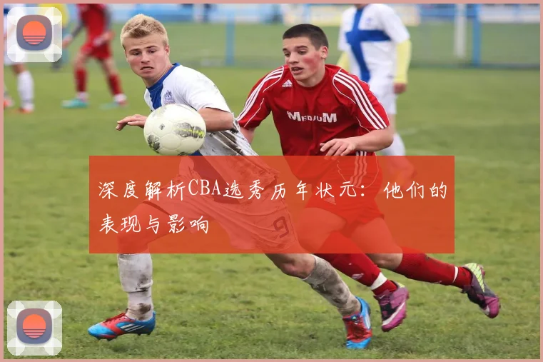 深度解析CBA选秀历年状元：他们的表现与影响