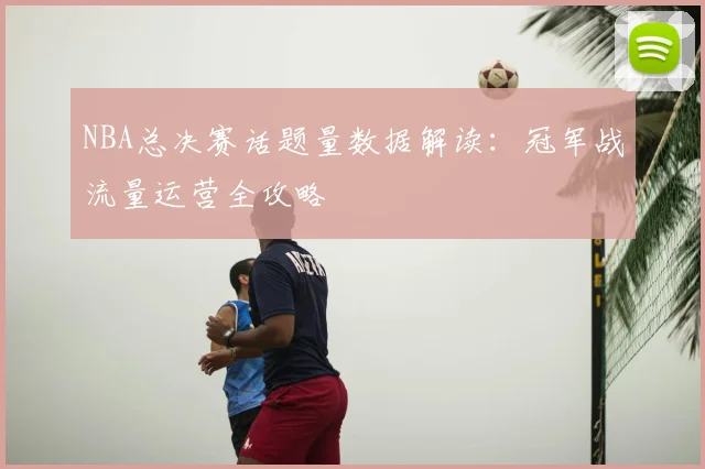 NBA总决赛话题量数据解读：冠军战流量运营全攻略