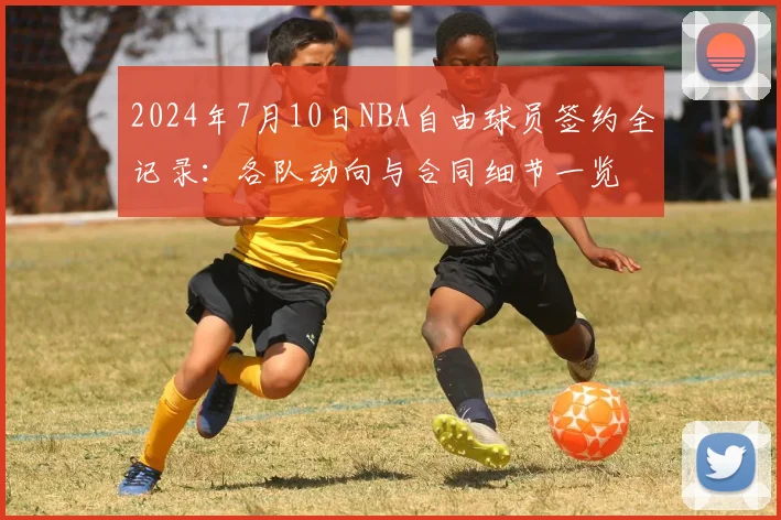 2024年7月10日NBA自由球员签约全记录:各队动向与合同细节一览