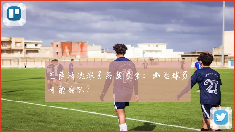 巴萨清洗球员筹集资金:哪些球员可能离队?