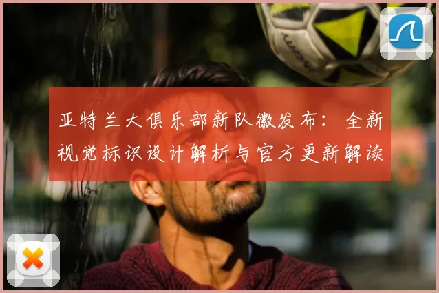 亚特兰大俱乐部新队徽发布:全新视觉标识设计解析与官方更新解读