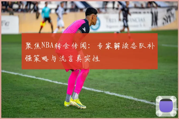 聚焦NBA转会传闻:专家解读各队补强策略与流言真实性