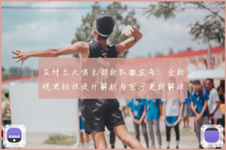 亚特兰大俱乐部新队徽发布：全新视觉标识设计解析与官方更新解读