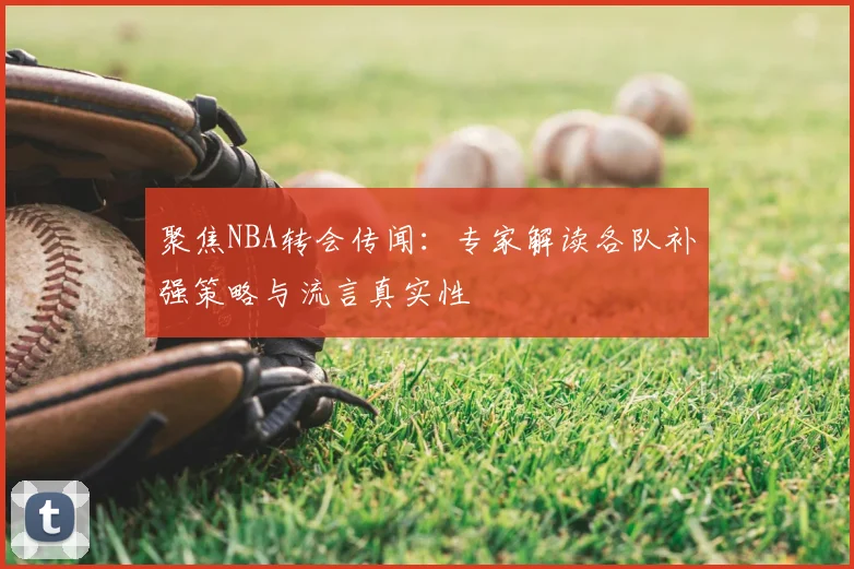 聚焦NBA转会传闻:专家解读各队补强策略与流言真实性