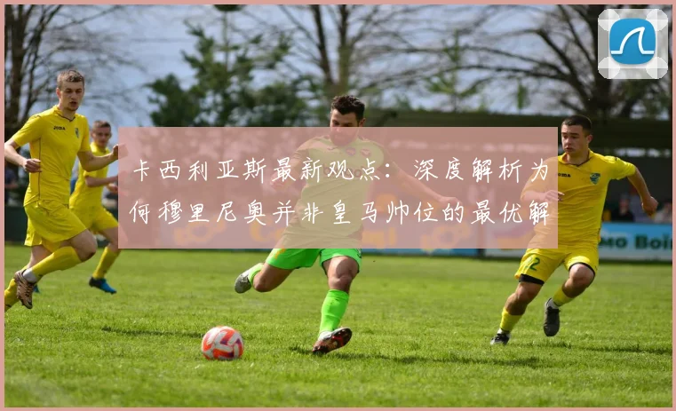 卡西利亚斯最新观点：深度解析为何穆里尼奥并非皇马帅位的最优解